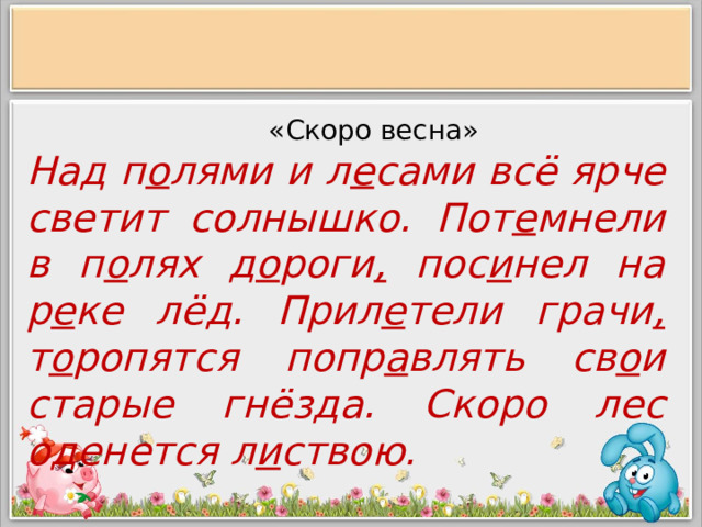  «Скоро весна» Над п о лями и л е сами всё ярче светит солнышко. Пот е мнели в п о лях д о роги , пос и нел на р е ке лёд. Прил е тели грачи , т о ропятся попр а влять св о и старые гнёзда. Скоро лес оденется л и ствою.  