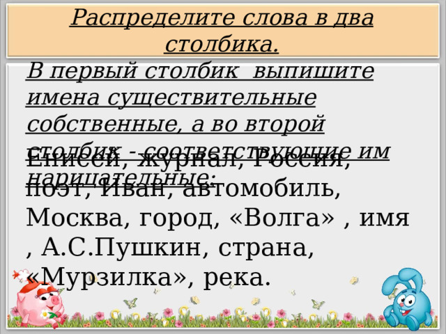 Распределите слова в два столбика. В первый столбик выпишите имена существительные собственные, а во второй столбик - соответствующие им нарицательные: Енисей, журнал, Россия, поэт, Иван, автомобиль, Москва, город, «Волга» , имя , А.С.Пушкин, страна, «Мурзилка», река. 