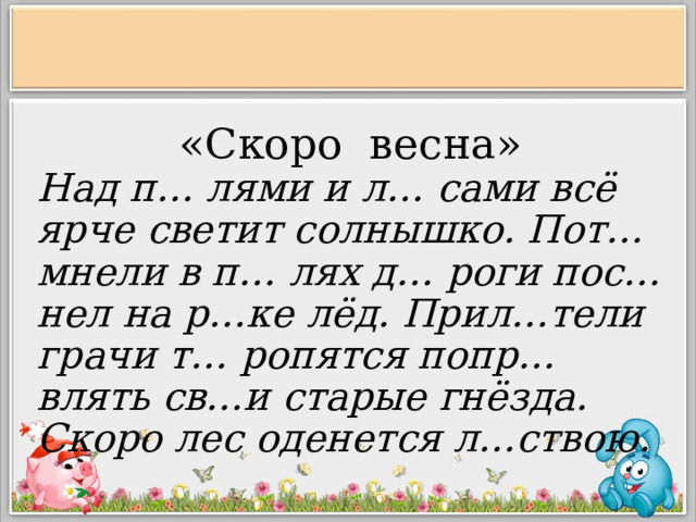 «Скоро весна» Над п… лями и л… сами всё ярче светит солнышко. Пот…мнели в п… лях д… роги пос…нел на р…ке лёд. Прил…тели грачи т… ропятся попр…влять св…и старые гнёзда. Скоро лес оденется л…ствою.      