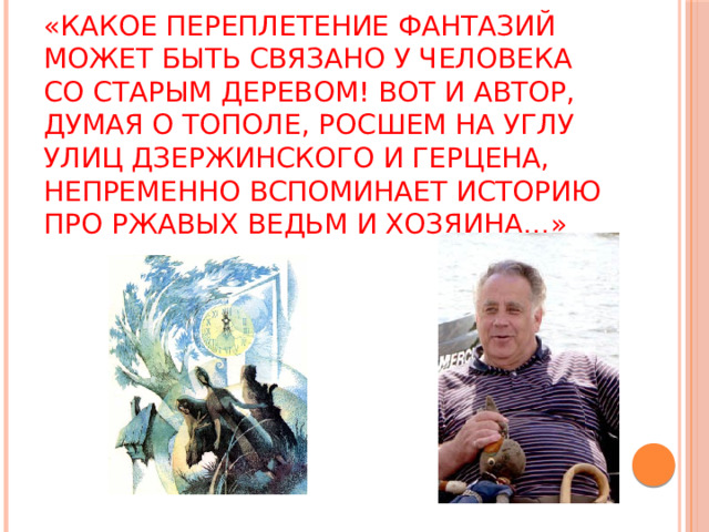 «Какое переплетение фантазий может быть связано у человека со старым деревом! Вот и автор, думая о тополе, росшем на углу улиц Дзержинского и Герцена, непременно вспоминает историю про ржавых ведьм и Хозяина…» 