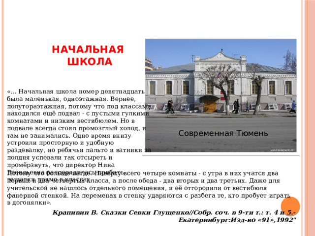 Начальная  школа «... Начальная школа номер девятнадцать была маленькая, одноэтажная. Вернее, полутораэтажная, потому что под классами находился ещё подвал - с пустыми гулкими комнатами и низким вестибюлем. Но в подвале всегда стоял промозглый холод, и там не занимались. Одно время внизу устроили просторную и удобную раздевалку, но ребячьи пальто и ватники за полдня успевали так отсыреть и промёрзнуть, что директор Нина Васильевна распорядилась прибить вешалки прямо в классах. Современная Тюмень Потому что больше негде. Наверху всего четыре комнаты - с утра в них учатся два первых и два четвертых класса, а после обеда - два вторых и два третьих. Даже для учительской не нашлось отдельного помещения, и её отгородили от вестибюля фанерной стенкой. На переменах в стенку ударяются с разбега те, кто пробует играть в догонялки».  Крапивин В. Сказки Севки Глущенко//Собр. соч. в 9-ти т.: т. 4 и 5.-Екатеринбург:Изд-во «91»,1992