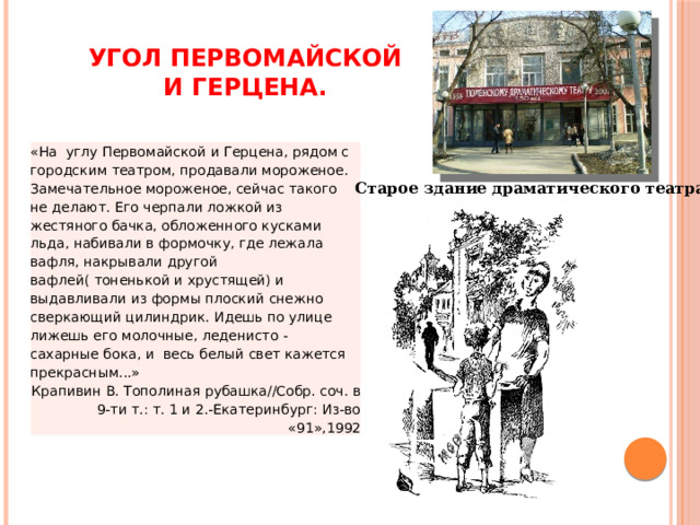 Угол Первомайской и Герцена. «На  углу Первомайской и Герцена, рядом с городским театром, продавали мороженое. Замечательное мороженое, сейчас такого  не делают. Его черпали ложкой из жестяного бачка, обложенного кусками льда, набивали в формочку, где лежала вафля, накрывали другой вафлей( тоненькой и хрустящей) и выдавливали из формы плоский снежно сверкающий цилиндрик. Идешь по улице лижешь его молочные, леденисто - сахарные бока, и  весь белый свет кажется прекрасным...» Крапивин В. Тополиная рубашка//Собр. соч. в 9-ти т.: т. 1 и 2.-Екатеринбург: Из-во «91»,1992 Старое здание драматического театра 