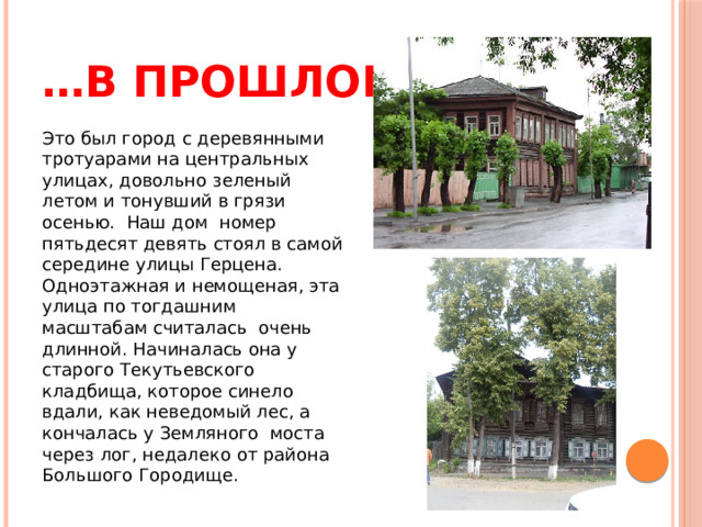 … в прошлом Это был город с деревянными тротуарами на центральных улицах, довольно зеленый летом и тонувший в грязи осенью.  Наш дом  номер пятьдесят девять стоял в самой середине улицы Герцена. Одноэтажная и немощеная, эта улица по тогдашним масштабам считалась  очень длинной. Начиналась она у старого Текутьевского кладбища, которое синело вдали, как неведомый лес, а кончалась у Земляного  моста через лог, недалеко от района Большого Городище. 