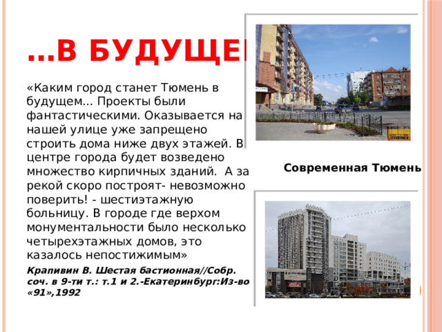 … в будущем «Каким город станет Тюмень в будущем... Проекты были фантастическими. Оказывается на нашей улице уже запрещено строить дома ниже двух этажей. В центре города будет возведено множество кирпичных зданий.  А за рекой скоро построят- невозможно поверить! - шестиэтажную больницу. В городе где верхом монументальности было несколько четырехэтажных домов, это казалось непостижимым» Крапивин В. Шестая бастионная//Собр. соч. в 9-ти т.: т.1 и 2.-Екатеринбург:Из-во «91»,1992 Современная Тюмень 