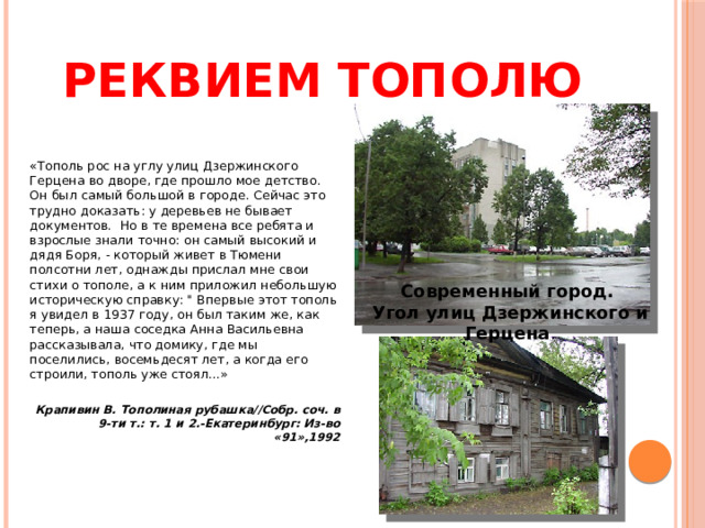 Реквием тополю «Тополь рос на углу улиц Дзержинского Герцена во дворе, где прошло мое детство. Он был самый большой в городе. Сейчас это трудно доказать: у деревьев не бывает документов.  Но в те времена все ребята и взрослые знали точно: он самый высокий и  дядя Боря, - который живет в Тюмени полсотни лет, однажды прислал мне свои стихи о тополе, а к ним приложил небольшую историческую справку: 
