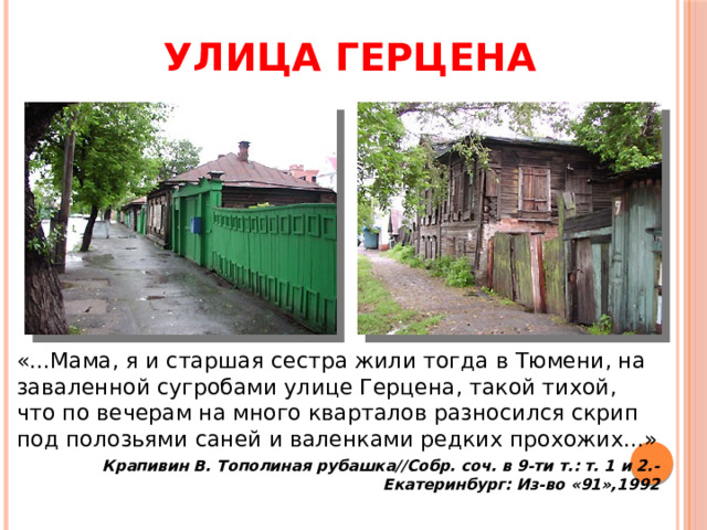Улица Герцена «...Мама, я и старшая сестра жили тогда в Тюмени, на заваленной сугробами улице Герцена, такой тихой, что по вечерам на много кварталов разносился скрип под полозьями саней и валенками редких прохожих...» Крапивин В. Тополиная рубашка//Собр. соч. в 9-ти т.: т. 1 и 2.-Екатеринбург: Из-во «91»,1992 