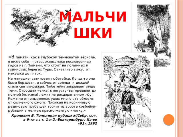 мальчишки «В памяти, как в глубоком темноватом зеркале, я вижу себя - четвероклассника послевоенных годов из г. Тюмени, что стоит на полынных и глинистых берегах Туры. Отчетливо вижу,  от макушки до пяток. На макушке- сатиновая тюбетейка. Когда-то она была бордовая, а сейчас от солнца  и дождей стала светло-рыжая. Тюбетейка закрывает лишь темя. Отросшая челка( к августу- выгоревшая до полной белизны) лежит на расцарапанном лбу. Кожа на оттопыренных ушах много раз облезла от солнечного ожога. Похожая на коричневую резиновую трубу шея торчит из ворота ковбойки- рубашки в мелкую красно-желтую клетку.» Крапивин В. Тополиная рубашка//Собр. соч. в 9-ти т.: т. 1 и 2.-Екатеринбург: Из-во «91»,1992 