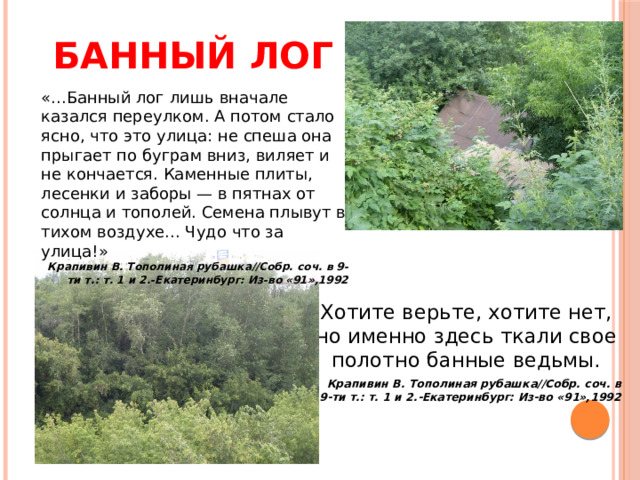 Банный лог «...Банный лог лишь вначале казался переулком. А потом стало ясно, что это улица: не спеша она прыгает по буграм вниз, виляет и не кончается. Каменные плиты, лесенки и заборы — в пятнах от солнца и тополей. Семена плывут в тихом воздухе... Чудо что за улица!» Крапивин В. Тополиная рубашка//Собр. соч. в 9-ти т.: т. 1 и 2.-Екатеринбург: Из-во «91»,1992 Хотите верьте, хотите нет, но именно здесь ткали свое полотно банные ведьмы. Крапивин В. Тополиная рубашка//Собр. соч. в 9-ти т.: т. 1 и 2.-Екатеринбург: Из-во «91»,1992 
