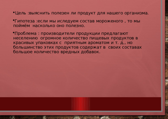 Цель  :выяснить  полезен  ли  продукт  для  нашего  организма. Гипотеза  :если  мы  иследуем  состав  мороженого  ,  то  мы  поймём  насколько  оно  полезно. Проблема  :  производители  продукции  предлагают  неселению  огромное  количество  пищевых  продуктов  в  красивых  упаковках  с  приятным  ароматом  и  т.  д.,  но  большинство  этих  продуктов  содержат  в  своих  составах  большое  количество  вредных  добавок. 