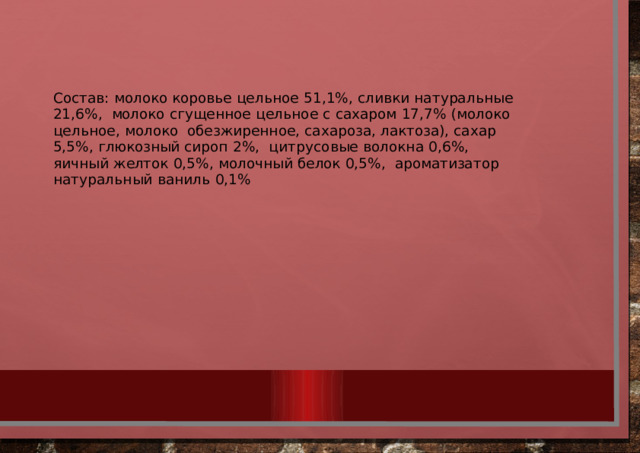 Состав:  молоко  коровье  цельное  51,1%,  сливки  натуральные  21,6%,  молоко  сгущенное  цельное  с  сахаром  17,7%  (молоко  цельное,  молоко  обезжиренное,  сахароза,  лактоза),  сахар  5,5%,  глюкозный  сироп  2%,  цитрусовые  волокна  0,6%,  яичный  желток  0,5%,  молочный  белок  0,5%,  ароматизатор  натуральный  ваниль  0,1% 