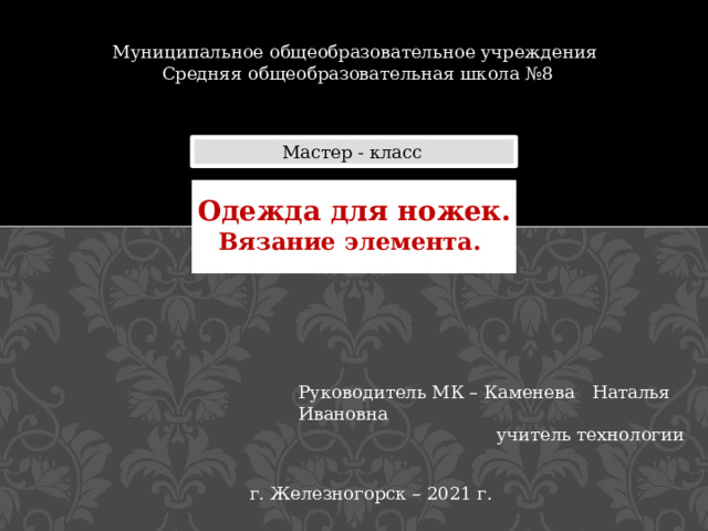 Муниципальное общеобразовательное учреждения Средняя общеобразовательная школа №8 Мастер - класс Одежда для ножек. Вязание элемента. Руководитель МК – Каменева Наталья Ивановна  учитель технологии г. Железногорск – 2021 г. 