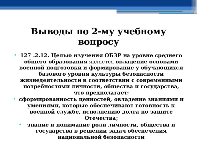 Выводы по  2-му учебному вопросу 127 1 .2.12. Целью изучения ОБЗР на уровне среднего общего образования является овладение основами военной подготовки и формирование у обучающихся базового уровня культуры безопасности жизнедеятельности в соответствии с современными потребностями личности, общества и государства, что предполагает: сформированность ценностей, овладение знаниями и умениями, которые обеспечивают готовность к военной службе, исполнению долга по защите Отечества; знание и понимание роли личности, общества и государства  в решении задач обеспечения национальной безопасности 