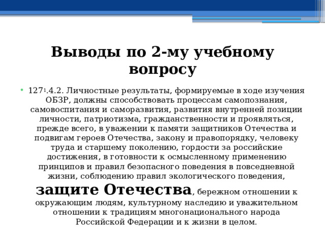 Выводы по  2-му учебному вопросу 127 1 .4.2. Личностные результаты, формируемые в ходе изучения ОБЗР, должны способствовать процессам самопознания, самовоспитания и саморазвития, развития внутренней позиции личности, патриотизма, гражданственности и проявляться, прежде всего, в уважении к памяти защитников Отечества и подвигам героев Отечества, закону и правопорядку, человеку труда и старшему поколению, гордости за российские достижения, в готовности к осмысленному применению принципов и правил безопасного поведения в повседневной жизни, соблюдению правил экологического поведения, защите Отечества , бережном отношении к окружающим людям, культурному наследию и уважительном отношении к традициям многонационального народа Российской Федерации и к жизни в целом. 