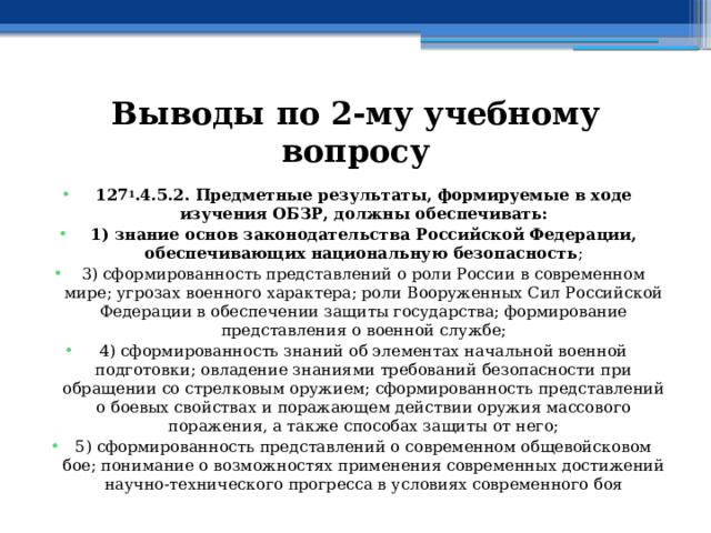 Выводы по  2-му учебному вопросу 127 1 .4.5.2. Предметные результаты, формируемые в ходе изучения ОБЗР, должны обеспечивать: 1) знание основ законодательства Российской Федерации, обеспечивающих национальную безопасность ; 3) сформированность представлений о роли России в современном мире; угрозах военного характера; роли Вооруженных Сил Российской Федерации в обеспечении защиты государства; формирование представления о военной службе; 4) сформированность знаний об элементах начальной военной подготовки; овладение знаниями требований безопасности при обращении со стрелковым оружием; сформированность представлений о боевых свойствах и поражающем действии оружия массового поражения, а также способах защиты от него; 5) сформированность представлений о современном общевойсковом бое; понимание о возможностях применения современных достижений научно-технического прогресса в условиях современного боя 