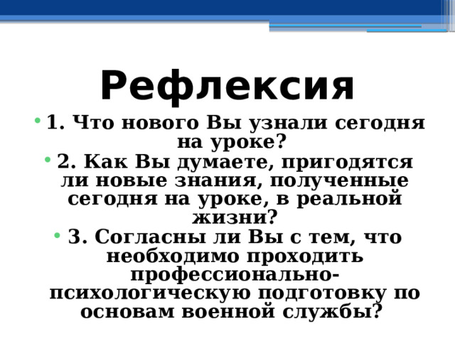 Рефлексия 1. Что нового Вы узнали сегодня на уроке? 2. Как Вы думаете, пригодятся ли новые знания, полученные сегодня на уроке, в реальной жизни? 3. Согласны ли Вы с тем, что необходимо проходить профессионально-психологическую подготовку по основам военной службы? 