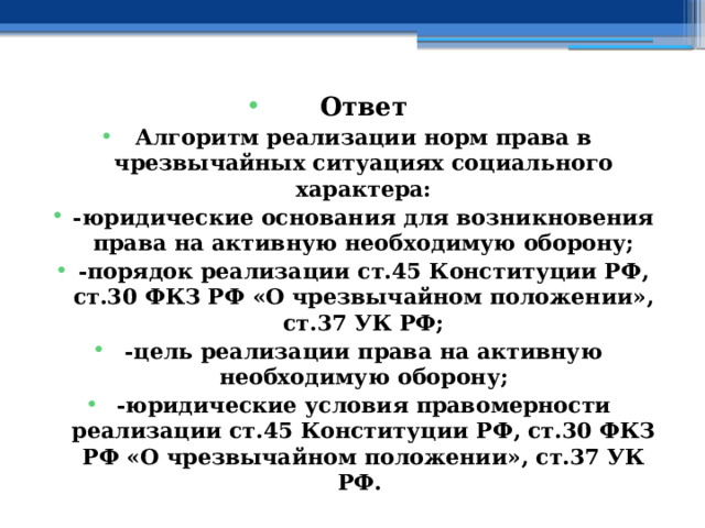 Ответ Алгоритм реализации норм права в чрезвычайных ситуациях социального характера: -юридические основания для возникновения права на активную необходимую оборону; -порядок реализации ст.45 Конституции РФ, ст.30 ФКЗ РФ «О чрезвычайном положении», ст.37 УК РФ; -цель реализации права на активную необходимую оборону; -юридические условия правомерности реализации ст.45 Конституции РФ, ст.30 ФКЗ РФ «О чрезвычайном положении», ст.37 УК РФ. 