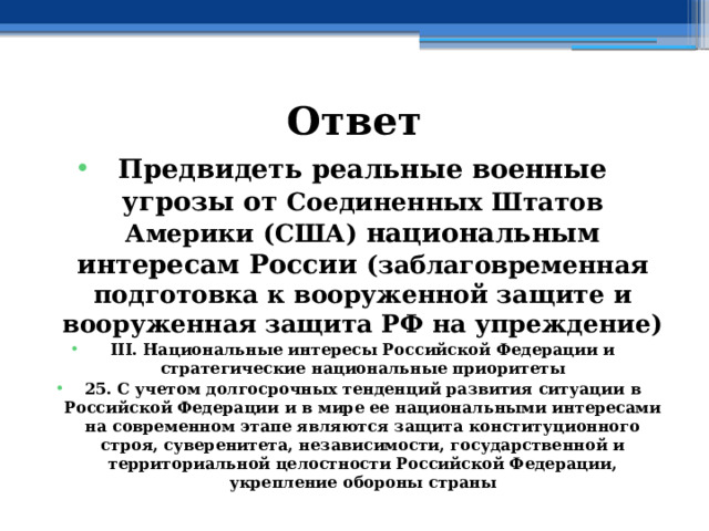 Ответ Предвидеть реальные военные угрозы от Соединенных Штатов Америки (США) национальным интересам России (заблаговременная подготовка к вооруженной защите и вооруженная защита РФ на упреждение) III. Национальные интересы Российской Федерации и стратегические национальные приоритеты 25. С учетом долгосрочных тенденций развития ситуации в Российской Федерации и в мире ее национальными интересами на современном этапе являются защита конституционного строя, суверенитета, независимости, государственной и территориальной целостности Российской Федерации, укрепление обороны страны 