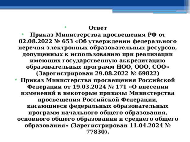 Ответ Приказ Министерства просвещения РФ от 02.08.2022 № 653 «Об утверждении федерального перечня электронных образовательных ресурсов, допущенных к использованию при реализации имеющих государственную аккредитацию образовательных программ НОО, ООО, СОО» (Зарегистрирован 29.08.2022 № 69822) Приказ Министерства просвещения Российской Федерации от 19.03.2024 № 171 «О внесении изменений в некоторые приказы Министерства просвещения Российской Федерации, касающиеся федеральных образовательных программ начального общего образования, основного общего образования и среднего общего образования» (Зарегистрирован 11.04.2024 № 77830). 