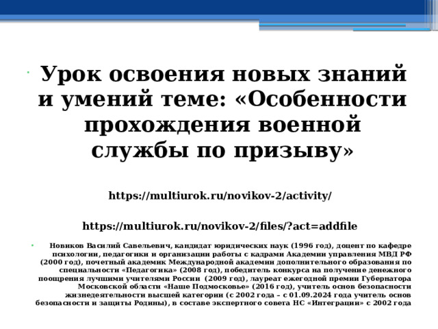  Урок освоения новых знаний и умений теме: «Особенности прохождения военной службы по призыву » https://multiurok.ru/novikov-2/activity/ https://multiurok.ru/novikov-2/files/?act=addfile   Новиков Василий Савельевич, кандидат юридических наук (1996 год), доцент по кафедре психологии, педагогики и организации работы с кадрами Академии управления МВД РФ (2000 год), почетный академик Международной академии дополнительного образования по специальности «Педагогика» (2008 год), победитель конкурса на получение денежного поощрения лучшими учителями России (2009 год), лауреат ежегодной премии Губернатора Московской области «Наше Подмосковье» (2016 год), учитель основ безопасности жизнедеятельности высшей категории (с 2002 года – с 01.09.2024 года учитель основ безопасности и защиты Родины), в составе экспертного совета НС «Интеграции» с 2002 года 