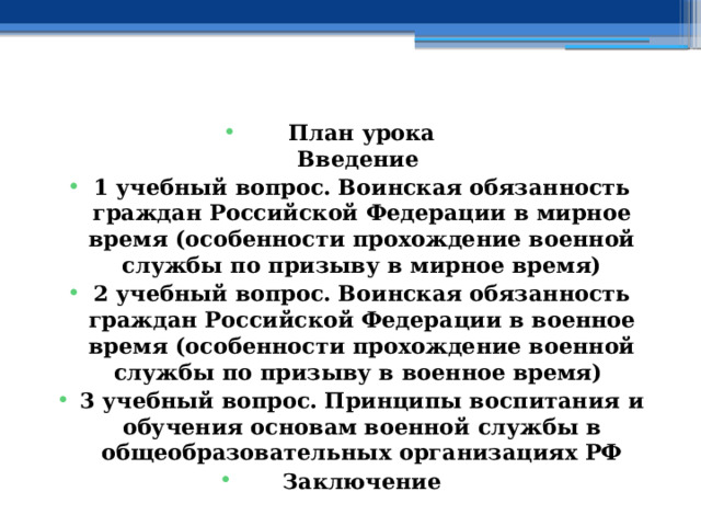    План урока  Введение 1 учебный вопрос.  Воинская обязанность граждан Российской Федерации в мирное время (особенности прохождение военной службы по призыву в мирное время) 2 учебный вопрос.  Воинская обязанность граждан Российской Федерации в военное время (особенности прохождение военной службы по призыву в военное время) 3 учебный вопрос.  Принципы воспитания и обучения основам военной службы в общеобразовательных организациях РФ Заключение    