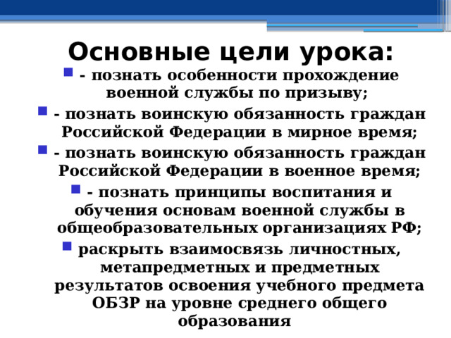 Основные цели урока: - познать особенности прохождение военной службы по призыву; - познать воинскую обязанность граждан Российской Федерации в мирное время; - познать воинскую обязанность граждан Российской Федерации в военное время; - познать принципы воспитания и обучения основам военной службы в общеобразовательных организациях РФ; раскрыть взаимосвязь личностных, метапредметных и предметных результатов освоения учебного предмета ОБЗР на уровне среднего общего образования 