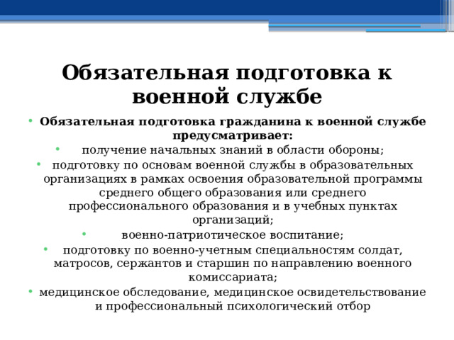 Обязательная подготовка к военной службе Обязательная подготовка гражданина к военной службе предусматривает: получение начальных знаний в области обороны; подготовку по основам военной службы в образовательных организациях в рамках освоения образовательной программы среднего общего образования или среднего профессионального образования и в учебных пунктах организаций; военно-патриотическое воспитание; подготовку по военно-учетным специальностям солдат, матросов, сержантов и старшин по направлению военного комиссариата; медицинское обследование, медицинское освидетельствование и профессиональный психологический отбор 