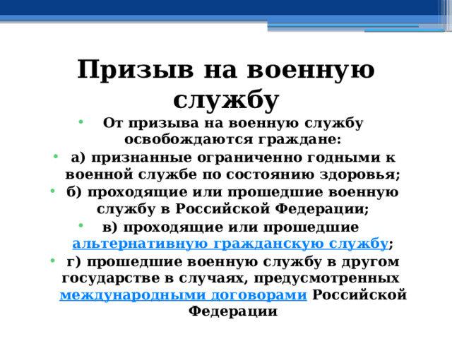 Призыв на военную службу От призыва на военную службу освобождаются граждане: а) признанные ограниченно годными к военной службе по состоянию здоровья; б) проходящие или прошедшие военную службу в Российской Федерации; в) проходящие или прошедшие  альтернативную гражданскую службу ; г) прошедшие военную службу в другом государстве в случаях, предусмотренных  международными договорами  Российской Федерации 