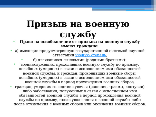 Призыв на военную службу Право на освобождение от призыва на военную службу имеют граждане: а) имеющие предусмотренную государственной системой научной аттестации  ученую степень ; б) являющиеся сыновьями (родными братьями): военнослужащих, проходивших военную службу по призыву, погибших (умерших) в связи с исполнением ими обязанностей военной службы, и граждан, проходивших военные сборы, погибших (умерших) в связи с исполнением ими обязанностей военной службы в период прохождения военных сборов; граждан, умерших вследствие увечья (ранения, травмы, контузии) либо заболевания, полученных в связи с исполнением ими обязанностей военной службы в период прохождения военной службы по призыву, после увольнения с военной службы либо после отчисления с военных сборов или окончания военных сборов. 