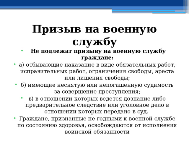 Призыв на военную службу   Не подлежат призыву на военную службу граждане: а) отбывающие наказание в виде обязательных работ, исправительных работ, ограничения свободы, ареста или лишения свободы; б) имеющие неснятую или непогашенную судимость за совершение преступления; в) в отношении которых ведется дознание либо предварительное следствие или уголовное дело в отношении которых передано в суд. Граждане, признанные не годными к военной службе по состоянию здоровья, освобождаются от исполнения воинской обязанности 