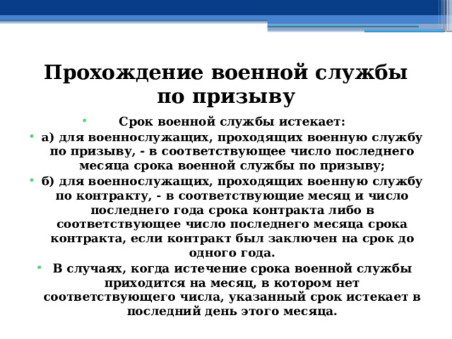 Прохождение военной службы по призыву Срок военной службы истекает: а) для военнослужащих, проходящих военную службу по призыву, - в соответствующее число последнего месяца срока военной службы по призыву; б) для военнослужащих, проходящих военную службу по контракту, - в соответствующие месяц и число последнего года срока контракта либо в соответствующее число последнего месяца срока контракта, если контракт был заключен на срок до одного года. В случаях, когда истечение срока военной службы приходится на месяц, в котором нет соответствующего числа, указанный срок истекает в последний день этого месяца. 