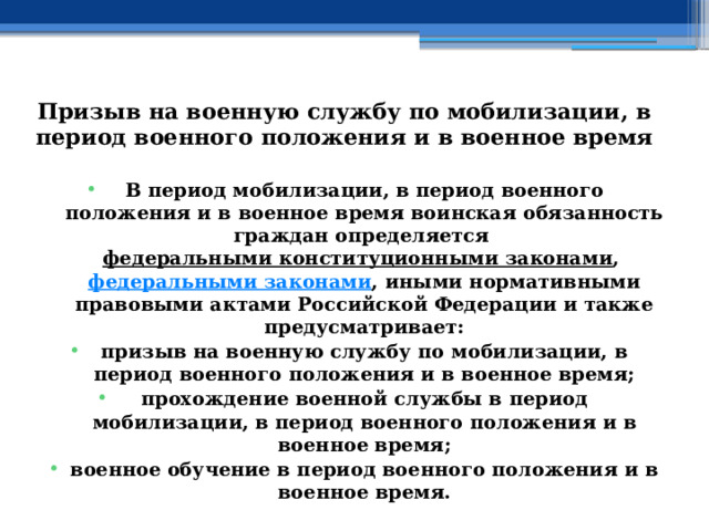 Призыв на военную службу по мобилизации, в период военного положения и в военное время В период мобилизации, в период военного положения и в военное время воинская обязанность граждан определяется  федеральными конституционными законами ,  федеральными законами , иными нормативными правовыми актами Российской Федерации и также предусматривает: призыв на военную службу по мобилизации, в период военного положения и в военное время; прохождение военной службы в период мобилизации, в период военного положения и в военное время; военное обучение в период военного положения и в военное время. 