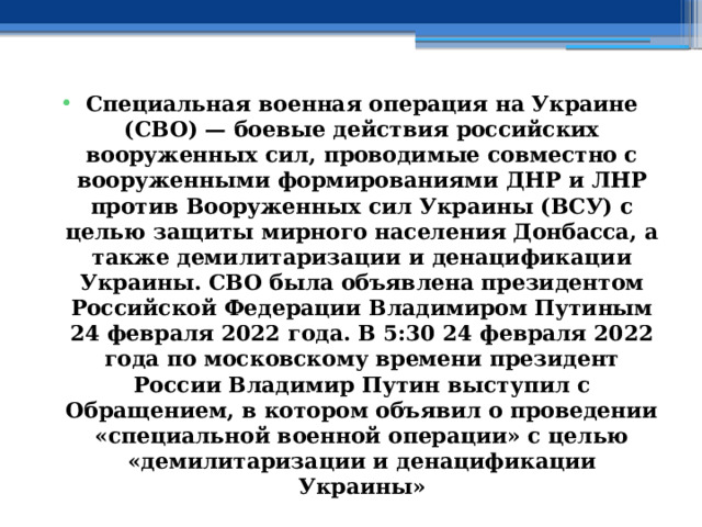 Специальная военная операция на Украине (СВО) — боевые действия российских вооруженных сил, проводимые совместно с вооруженными формированиями ДНР и ЛНР против Вооруженных сил Украины (ВСУ) с целью защиты мирного населения Донбасса, а также демилитаризации и денацификации Украины. СВО была объявлена президентом Российской Федерации Владимиром Путиным 24 февраля 2022 года. В 5:30 24 февраля 2022 года по московскому времени президент России Владимир Путин выступил с Обращением, в котором объявил о проведении «специальной военной операции» с целью «демилитаризации и денацификации Украины» 