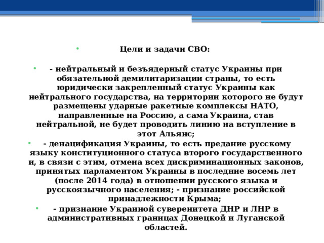 Цели и задачи СВО:  - нейтральный и безъядерный статус Украины при обязательной демилитаризации страны, то есть юридически закрепленный статус Украины как нейтрального государства, на территории которого не будут размещены ударные ракетные комплексы НАТО, направленные на Россию, а сама Украина, став нейтральной, не будет проводить линию на вступление в этот Альянс;  - денацификация Украины, то есть предание русскому языку конституционного статуса второго государственного и, в связи с этим, отмена всех дискриминационных законов, принятых парламентом Украины в последние восемь лет (после 2014 года) в отношении русского языка и русскоязычного населения; - признание российской принадлежности Крыма; - признание Украиной суверенитета ДНР и ЛНР в административных границах Донецкой и Луганской областей. 