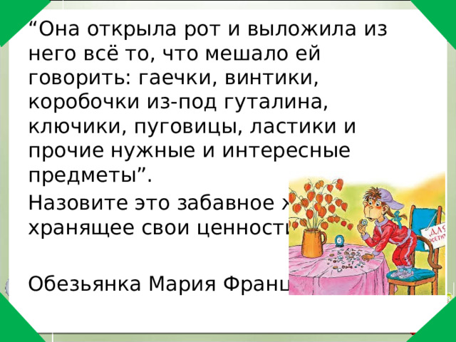 “ Она открыла рот и выложила из него всё то, что мешало ей говорить: гаечки, винтики, коробочки из-под гуталина, ключики, пуговицы, ластики и прочие нужные и интересные предметы”. Назовите это забавное животное, хранящее свои ценности во рту. Обезьянка Мария Францевна 