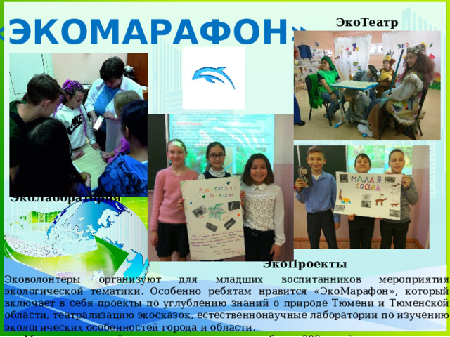 «ЭКОМАРАФОН» ЭкоТеатр ЭкоЛаборатория ЭкоПроекты Эковолонтеры организуют для младших воспитанников мероприятия экологической тематики. Особенно ребятам нравится «ЭкоМарафон», который включает в себя проекты по углублению знаний о природе Тюмени и Тюменской области, театрализацию экосказок, естественнонаучные лаборатории по изучению экологических особенностей города и области. Мероприятия этой направленности посетили более 300 детей и подростков. 