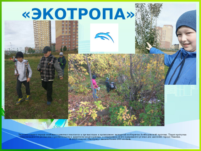 «ЭКОТРОПА»  Экологи нашего отряда особенно трепетно относятся к организации и проведению экскурсий по берегам Алебашевской протоки. Такие прогулки сопровождаются рассказом о растительном и животном мире протоки, о сохранении этого природного уголка для жителей города Тюмени.  В 2020 году на «Экотропу» вышли более 200 человек.   