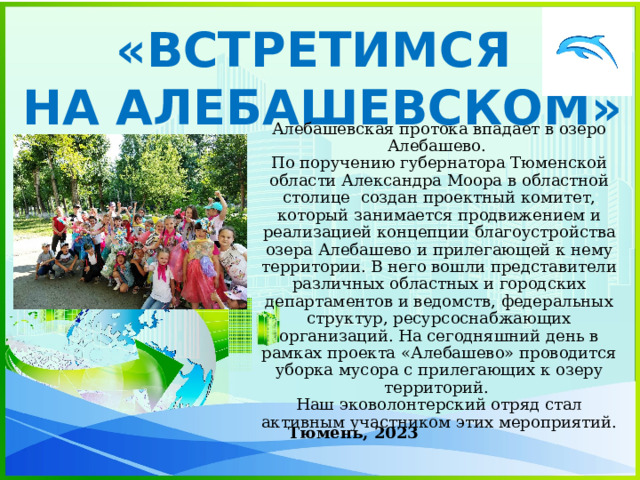 «ВСТРЕТИМСЯ НА АЛЕБАШЕВСКОМ» Алебашевская протока впадает в озеро Алебашево.  По поручению губернатора Тюменской области Александра Моора в областной столице создан проектный комитет, который занимается продвижением и реализацией концепции благоустройства озера Алебашево и прилегающей к нему территории. В него вошли представители различных областных и городских департаментов и ведомств, федеральных структур, ресурсоснабжающих организаций. На сегодняшний день в рамках проекта «Алебашево» проводится уборка мусора с прилегающих к озеру территорий.  Наш эковолонтерский отряд стал активным участником этих мероприятий. Тюмень, 2023 