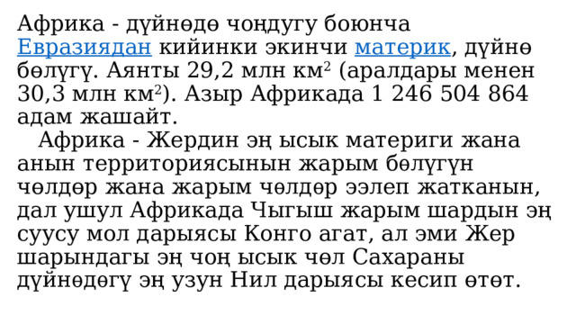   Африка - дүйнөдө чоңдугу боюнча  Евразиядан  кийинки экинчи  материк , дүйнө бөлүгү. Аянты 29,2 млн км 2  (аралдары менен 30,3 млн км 2 ). Азыр Африкада 1 246 504 864 адам жашайт.  Африка - Жердин эң ысык материги жана анын территориясынын жарым бѳлүгүн чөлдөр жана жарым чѳлдѳр ээлеп жатканын, дал ушул Африкада Чыгыш жарым шардын эң суусу мол дарыясы Конго агат, ал эми Жер шарындагы эң чоң ысык чөл Сахараны дүйнѳдѳгү эң узун Нил дарыясы кесип өтөт.     
