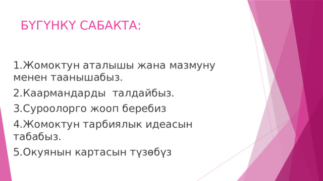 БҮГҮНКҮ САБАКТА: 1.Жомоктун аталышы жана мазмуну менен таанышабыз. 2.Каармандарды талдайбыз. 3.Суроолорго жооп беребиз 4.Жомоктун тарбиялык идеасын табабыз. 5.Окуянын картасын түзөбүз 