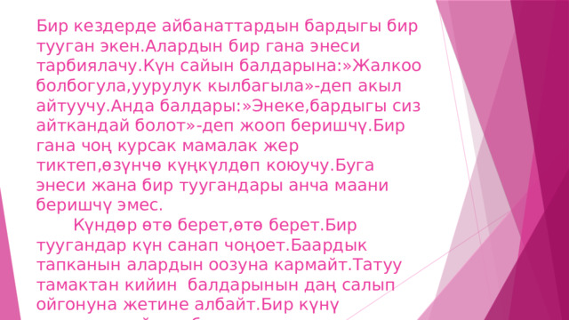 Бир кездерде айбанаттардын бардыгы бир тууган экен.Алардын бир гана энеси тарбиялачу.Күн сайын балдарына:»Жалкоо болбогула,уурулук кылбагыла»-деп акыл айтуучу.Анда балдары:»Энеке,бардыгы сиз айткандай болот»-деп жооп беришчү.Бир гана чоң курсак мамалак жер тиктеп,өзүнчө күңкүлдөп коюучу.Буга энеси жана бир туугандары анча маани беришчү эмес.  Күндөр өтө берет,өтө берет.Бир туугандар күн санап чоңоет.Баардык тапканын алардын оозуна кармайт.Татуу тамактан кийин балдарынын даң салып ойгонуна жетине албайт.Бир күнү адаттагыдай эле балдарына кантты санап бөлүштүрөт.Мына кызык! 