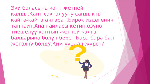 Эки баласына кант жетпей калды.Кант сакталуучу сандыкты кайта-кайта аңтарат.Бирок издегенин таппайт.Анан айласы кетип,өзүнө тиешелүү кантын жетпей калган балдарына бөлүп берет.Бара-бара бал жоголчу болду.Ким уурдап журөт? 