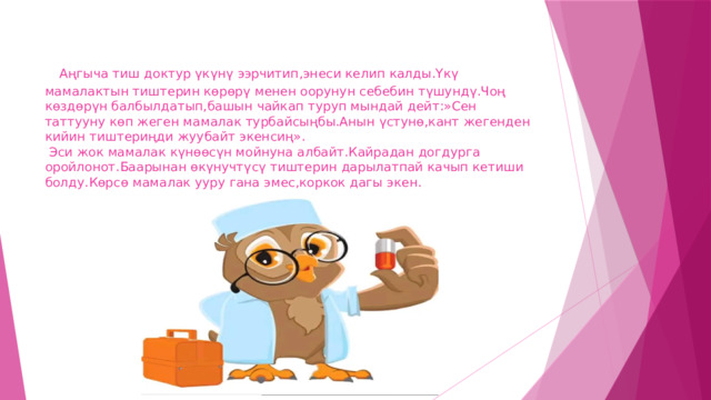  Аңгыча тиш доктур үкүнү ээрчитип,энеси келип калды.Үкү мамалактын тиштерин көрөрү менен оорунун себебин түшундү.Чоң көздөрүн балбылдатып,башын чайкап туруп мындай дейт:»Сен таттууну көп жеген мамалак турбайсыңбы.Анын үстунө,кант жегенден кийин тиштериңди жуубайт экенсиң».  Эси жок мамалак күнөөсүн мойнуна албайт.Кайрадан догдурга оройлонот.Баарынан өкүнучтүсү тиштерин дарылатпай качып кетиши болду.Көрсө мамалак ууру гана эмес,коркок дагы экен. 