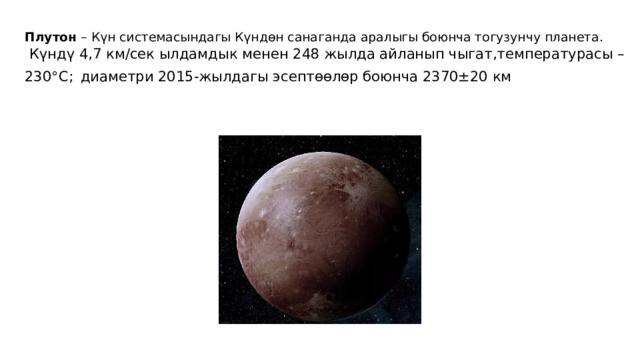 Плутон  – Күн системасындагы Күндөн санаганда аралыгы боюнча тогузунчу планета.   Күндү 4,7 км/сек ылдамдык менен 248 жылда айланып чыгат,температурасы –230°С;  диаметри 2015-жылдагы эсептөөлөр боюнча 2370±20 км 