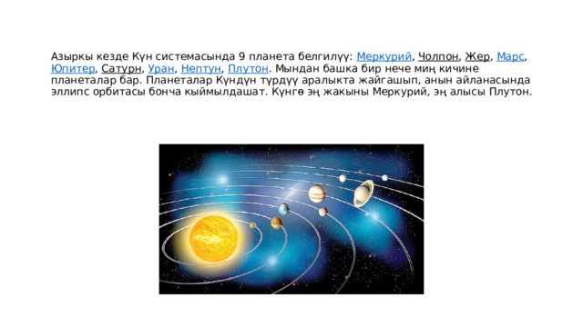 Азыркы кезде Күн системасында 9 планета белгилүү:  Меркурий ,  Чолпон ,  Жер ,  Марс ,   Юпитер ,  Сатурн ,  Уран ,  Нептун ,  Плутон . Мындан башка бир нече миң кичине планеталар бар. Планеталар Күндүн түрдүү аралыкта жайгашып, анын айланасында эллипс орбитасы бонча кыймылдашат. Күнгө эң жакыны Меркурий, эң алысы Плутон. 
