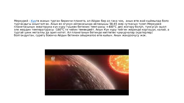 Меркурий -  Күн гө жакын турган биринчи планета, ал Айдан бир аз гана чоң, анын өтө жай кыймылда боло тургандыгы аныкталган. Анын өз огунун айланасында айланышы 58,65 жер суткасын түзөт.Меркурий планетасынын экваторуна күн нуру түшкөн бетинин темп-расы +400°С ден жогору болуп, түнкүсүн ошол эле жердин температурасы –180°С ге чейин төмөндөйт. Анын Күн нуру тийген жеринде коргошун, калай, а тургай цинк металлы да эрип кетет. Ал планетанын бетинде көптөгөн чуңкурчалар (кратерлер) болгондуктан, сүрөтү боюнча Айдын бетинен айырмалоо өтө кыйын. Анын жандоочусу жок. 