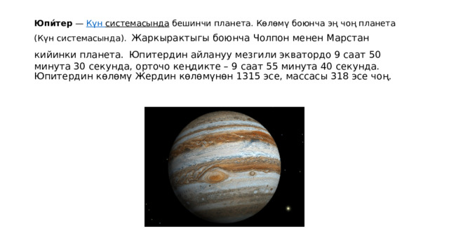 Юпи́тер  —  Күн  системасында  бешинчи планета. Көлөмү боюнча эң чоң планета (Күн системасында).  Жаркырактыгы боюнча Чолпон менен Марстан кийинки планета.  Юпитердин айлануу мезгили экватордо 9 саат 50 минута 30 секунда, орточо кеңдикте – 9 саат 55 минута 40 секунда. Юпитердин көлөмү Жердин көлөмүнөн 1315 эсе, массасы 318 эсе чоң. 