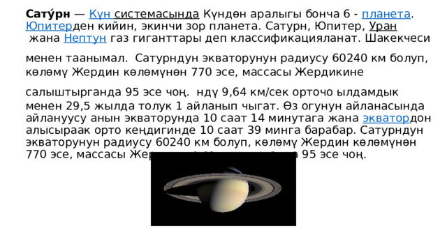 Сату́рн  —  Күн  системасында  Күндөн аралыгы бонча 6 -  планета .  Юпитер ден кийин, экинчи зор планета. Сатурн, Юпитер,  Уран  жана  Нептун  газ гиганттары деп классификацияланат. Шакекчеси менен таанымал.  Сатурндун экваторунун радиусу 60240 км болуп, көлөмү Жердин көлөмүнөн 770 эсе, массасы Жердикине салыштырганда 95 эсе чоң.  ндү 9,64 км/сек орточо ылдамдык менен 29,5 жылда толук 1 айланып чыгат. Өз огунун айланасында айлануусу анын экваторунда 10 саат 14 минутага жана  экватор дон алысыраак орто кеңдигинде 10 саат 39 минга барабар. Сатурндун экваторунун радиусу 60240 км болуп, көлөмү Жердин көлөмүнөн 770 эсе, массасы Жердикине салыштырганда 95 эсе чоң. 