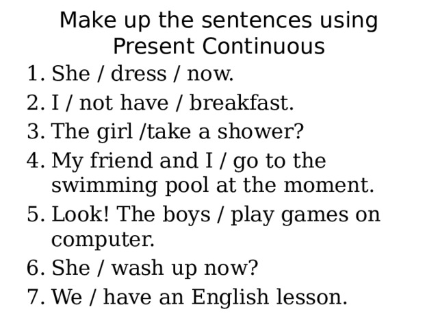 Make up the sentences using Present Continuous She / dress / now. I / not have / breakfast. The girl /take a shower? My friend and I / go to the swimming pool at the moment. Look! The boys / play games on computer. She / wash up now? We / have an English lesson. 