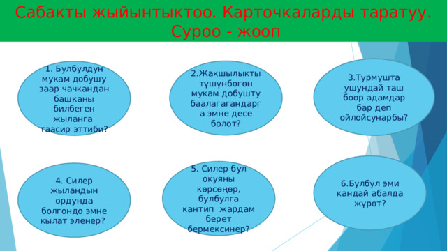 Сабакты жыйынтыктоо. Карточкаларды таратуу.  Суроо - жооп 3.Турмушта ушундай таш боор адамдар бар деп ойлойсунарбы? 2.Жакшылыкты түшүнбөгөн мукам добушту баалагагандарга эмне десе болот? 1. Булбулдун мукам добушу заар чачкандан башканы билбеген жыланга таасир эттиби? 6.Булбул эми кандай абалда жүрөт? 5. Силер бул окуяны көрсөңөр, булбулга кантип жардам берет бермексинер? 4. Силер жыландын ордунда болгондо эмне кылат эленер? 