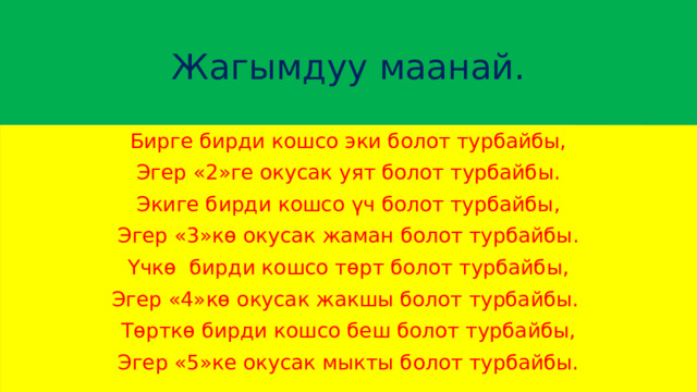  Жагымдуу маанай.   Бирге бирди кошсо эки болот турбайбы, Эгер «2»ге окусак уят болот турбайбы. Экиге бирди кошсо үч болот турбайбы, Эгер «3»кө окусак жаман болот турбайбы. Үчкө бирди кошсо төрт болот турбайбы, Эгер «4»кө окусак жакшы болот турбайбы. Төрткө бирди кошсо беш болот турбайбы, Эгер «5»ке окусак мыкты болот турбайбы. 